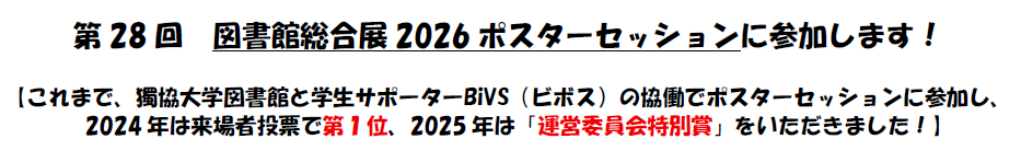 第28回図書館総合展2026ポスターセッションに参加します。これまで、獨協大学図書館と学生サポータービボスの協働でポスターセッションに参加し、 2024年は来場者投票で第１位、2025年は運営委員会特別賞をいただきました。