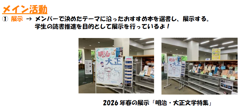 メイン活動 ① 展示 メンバーで決めたテーマに沿ったおすすめ本を選書し、展示する。 学生の読書推進を目的として展示を行っているよ!